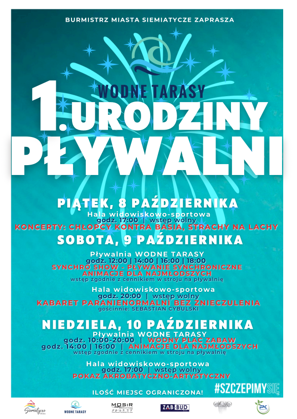 Burmistrz Miasta Siemiatycze zaprasza na 1. urodziny pływalni Wodne Tarasy. Piątek, 8 października, hala widowiskowo-sportowa, godz. 17:00, wstęp wolny. KONCERTY: CHŁOPCY KONTRA BASIA, STRACHY NA LACHY. Sobota, 9 października, pływalnia Wodne Tarasy, godz. 12:00, 14:00, 16:00, 18:00, SYNCHRO SHOW - PŁYWANIE SYNCHRONICZNE, ANIMACJE DLA NAJMŁODSZYCH, wstęp zgodnie z cennikiem w stroju na pływalnię. Hala widowiskowo-sportowa, godz. 20:00, wstęp wolny.  KABARET PARANIENORMALNI BEZ ZNIECZULENIA, gościnnie: SEBASTIAN CYBULSKI. Niedziela, 10 października, pływalnia Wodne Tarasy, godz. 10:00-20:00  WODNY PLAC ZABAW, godz. 14:00, 16:00 ANIMACJE DLA NAJMŁODSZYCH, wstęp zgodnie z cennikiem w stroju na pływalnię. Hala widowiskowo-sportowa, godz. 17:00, wstęp wolny, POKAZ AKROBATYCZNO-ARTYSTYCZNY. Ilość miejsc ograniczona. #SZCZEPIMYSIE. Logotypy: Siemiatycze Blisko, Wodne Tarasy, MOSiR Siemiatycze, Zab-Bud Sp. z o.o., Siemiatycki Ośrodek Kultury, Przedsiębiorstwo Komunalne Siemiatycze Sp. z o.o.